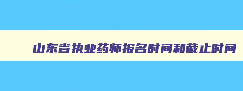 山东省执业药师报名时间和截止时间,山东省执业药师报名截止日期