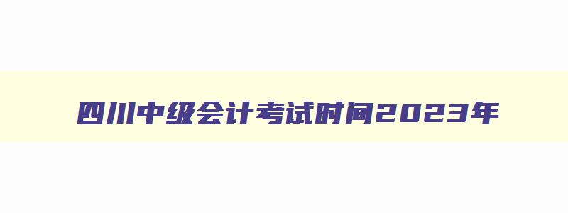 四川中级会计考试时间2023年,四川中级会计考试安排