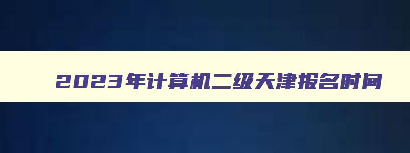 2023年计算机二级天津报名时间