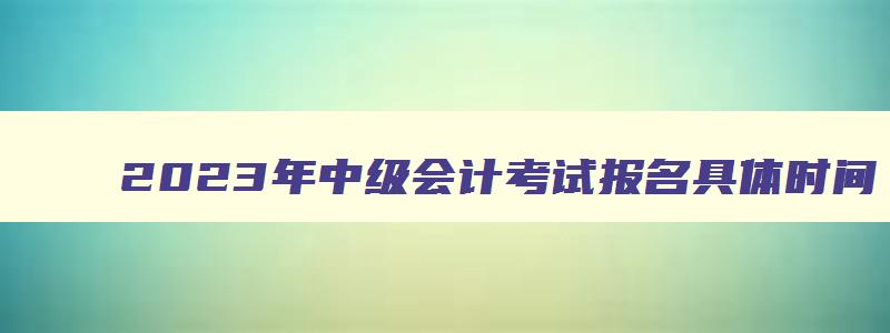 2023年中级会计考试报名具体时间,2023年中级会计证报名时间是什么时候考试