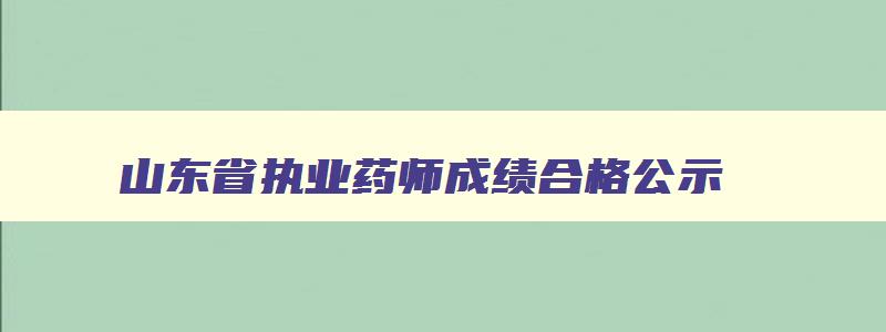 山东省执业药师成绩合格公示,山东省执业药师成绩查询时间