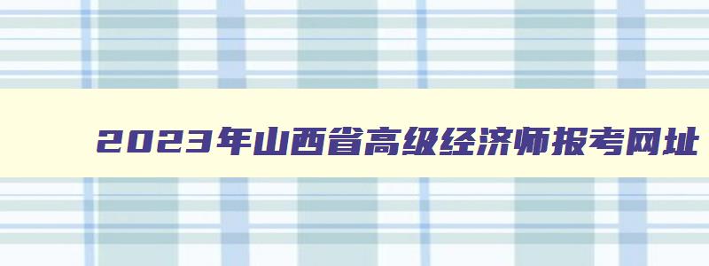 2023年山西省高级经济师报考网址（山西省高级经济师报名时间2023）