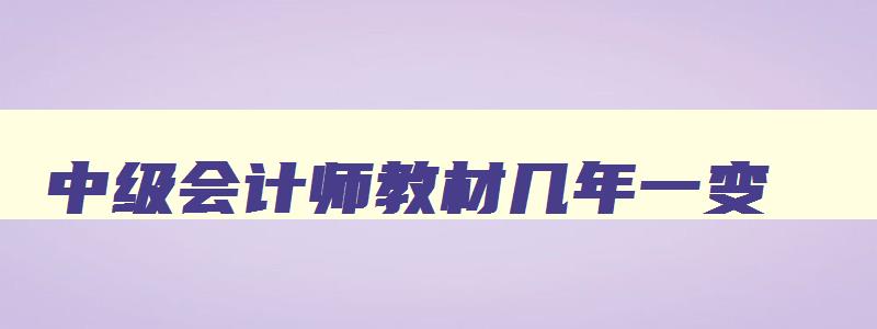 中级会计师教材几年一变,中级会计每年教材变化大吗