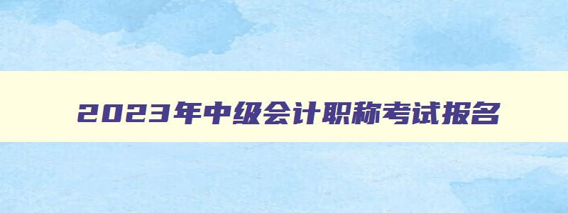 2023年中级会计职称考试报名,2023年中级会计考试条件