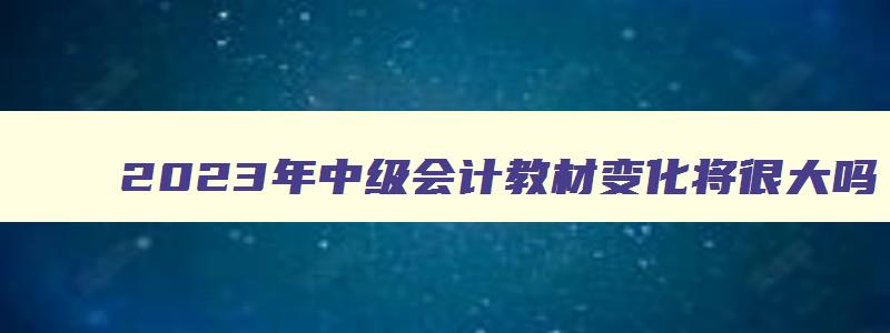 2023年中级会计教材变化将很大吗,2023年中级会计教材有变化吗