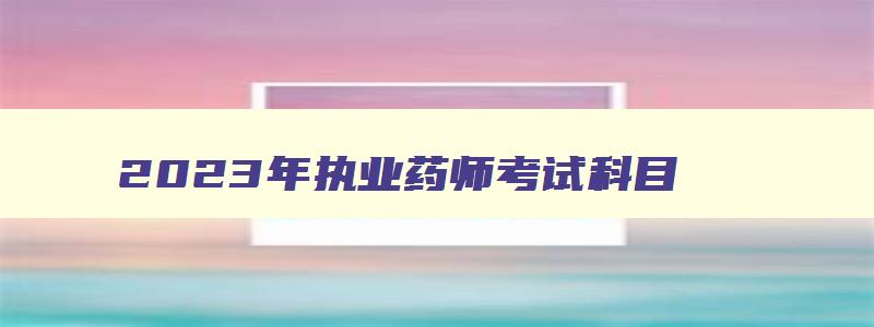 2023年执业药师考试科目,2023年执业药师报考科目