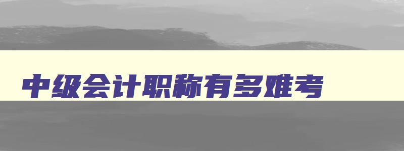 中级会计职称有多难考,中级会计职称考试难不难