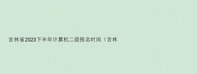 吉林省2023下半年计算机二级报名时间（吉林省下半年计算机二级考试报名时间）