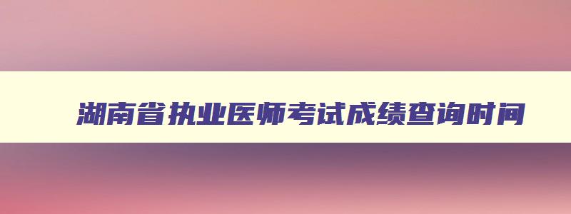 湖南省执业医师考试成绩查询时间,湖南省执业医师考试成绩