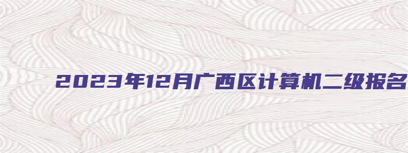 2023年12月广西区计算机二级报名时间（广西2023年3月计算机二级考试报名时间）