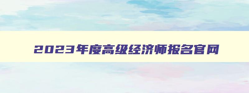 2023年度高级经济师报名官网,2023年度高级经济师报名