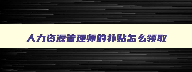 人力资源管理师的补贴怎么领取,人力资源管理师政府补贴真的还是假的