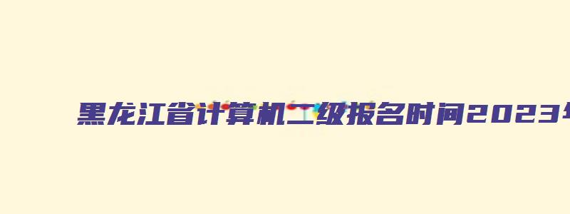 黑龙江省计算机二级报名时间2023年12月（黑龙江省计算机二级报名时间2023年12月考试）