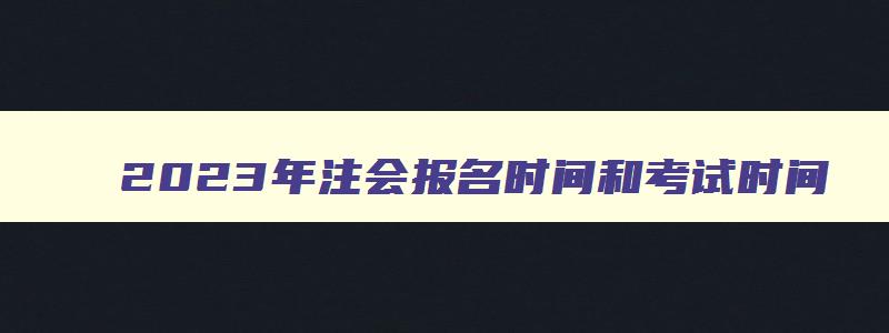 2023年注会报名时间和考试时间,2121年注会的报名时间和考试时间