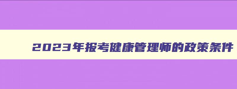 2023年报考健康管理师的政策条件,报考健康管理师有什么要求和条件