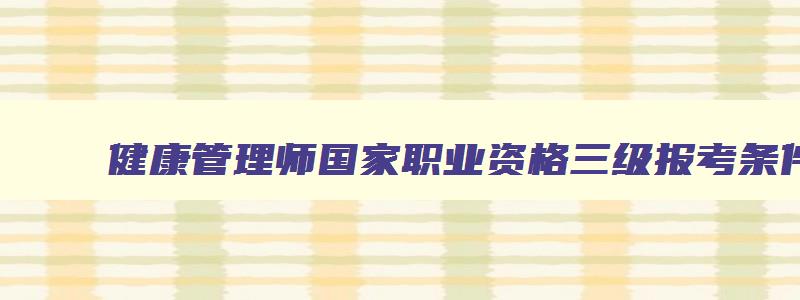 健康管理师国家职业资格三级报考条件,健康管理师国家职业资格三级报考条件