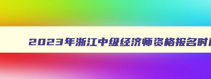 2023年浙江中级经济师资格报名时间是多少啊,2023年浙江中级经济师资格报名时间是多少