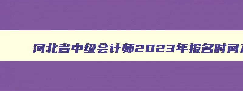 河北省中级会计师2023年报名时间及地点,河北省中级会计师2023年报名时间