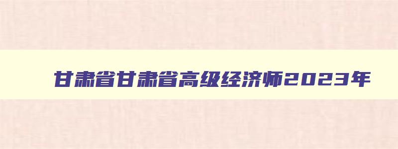 甘肃省甘肃省高级经济师2023年