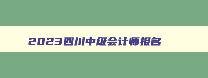 2023四川中级会计师报名,2023年四川中级会计报名