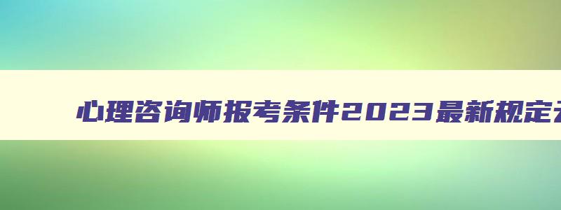 心理咨询师报考条件2023最新规定云南,心理咨询师报考条件2023最新规定