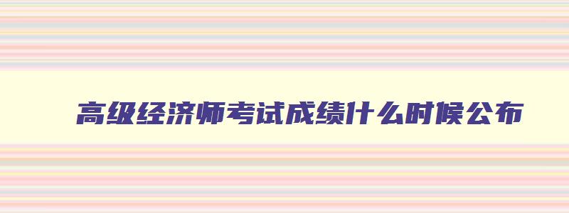 高级经济师考试成绩什么时候公布,高级经济师成绩什么时候出