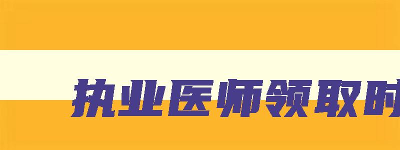 执业医师领取时间,2023年执业医师资格证领取