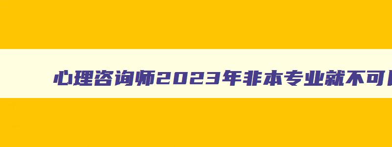 心理咨询师2023年非本专业就不可以考了吗为什么,心理咨询师2023年非本专业就不可以考了吗