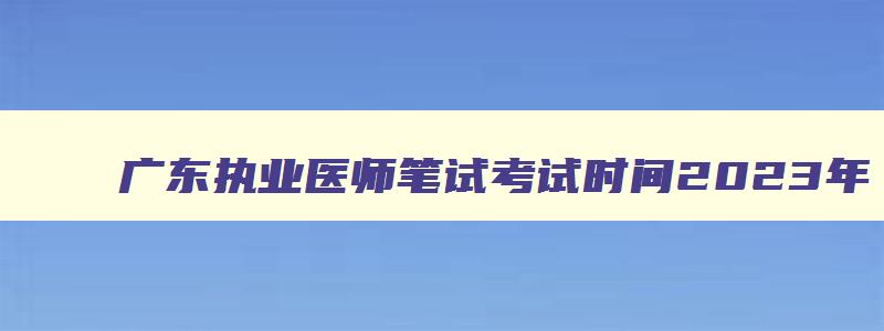 广东执业医师笔试考试时间2023年,广东执业医师笔试考试时间2023年