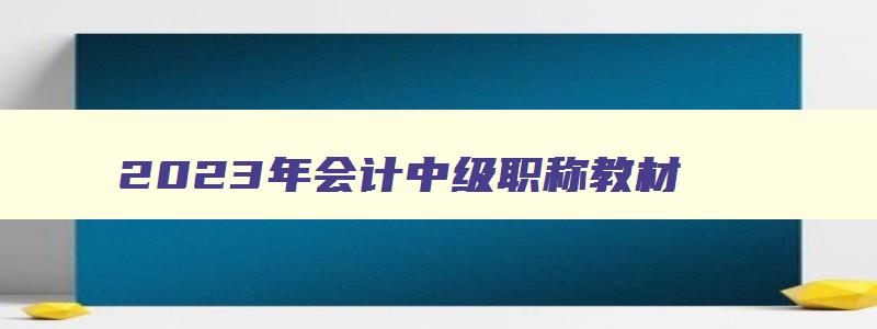 2023年会计中级职称教材,2023年会计中级考试教材什么时候出来