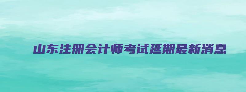 山东注册会计师考试延期最新消息（山东注册会计师考试延期最新消息公布）