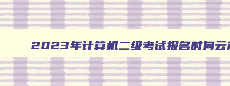 2023年计算机二级考试报名时间云南