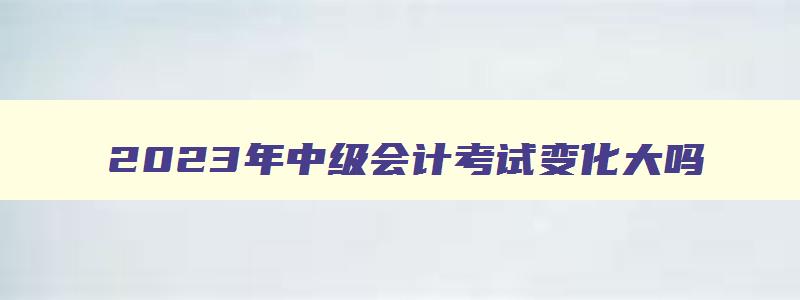 2023年中级会计考试变化大吗,2023年中级会计有变化吗