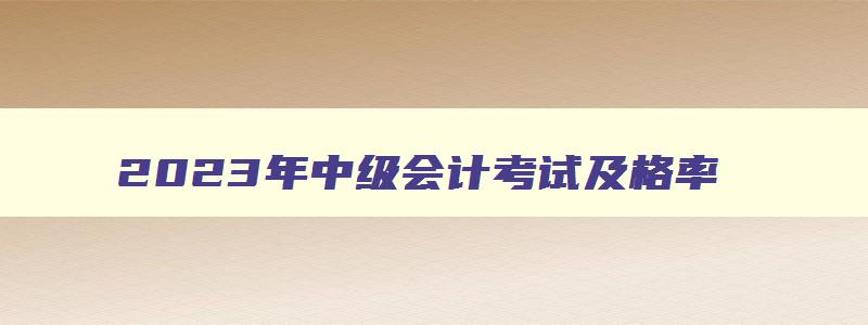 2023年中级会计考试及格率,今年中级会计考试及格率多少