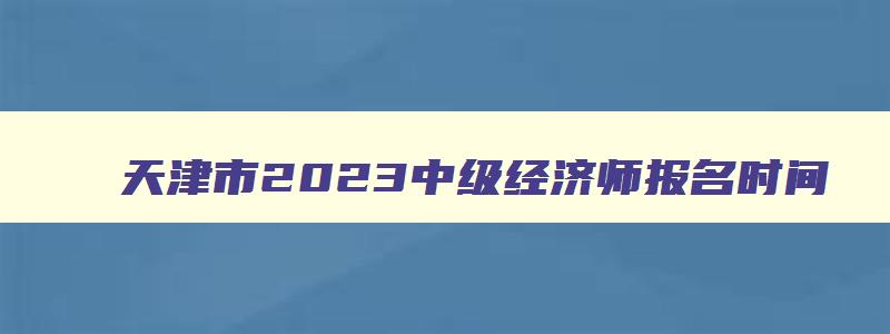 天津市2023中级经济师报名时间