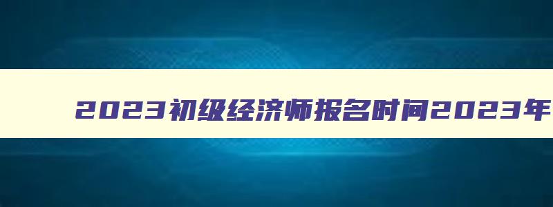 2023初级经济师报名时间2023年（2023年初级经济师考试报名时间）