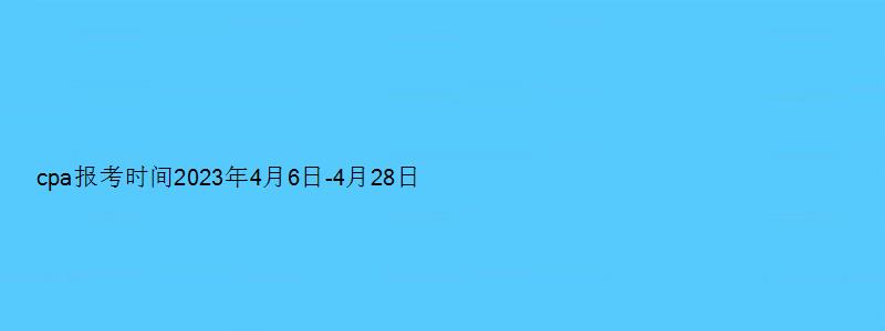 cpa报考时间2023年4月6日-4月28日（cpa报考时间2023）