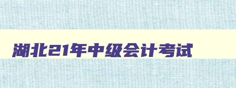 湖北21年中级会计考试,湖北21年中级会计师报名时间