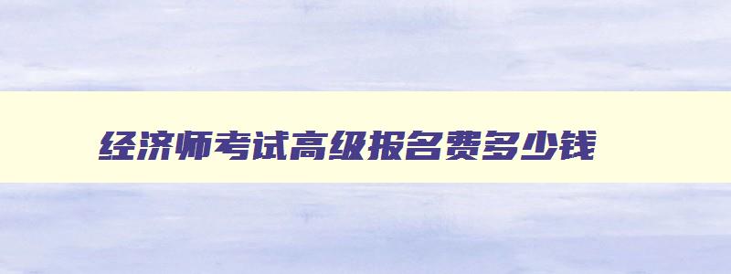 经济师考试高级报名费多少钱,经济师考试高级报名