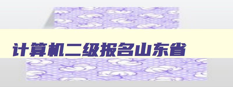 计算机二级报名山东省,计算机二级报名山东2023