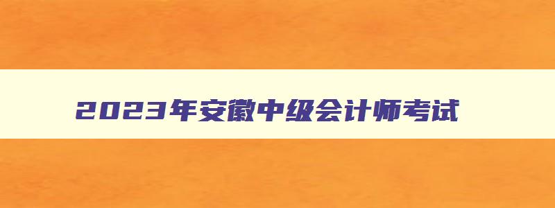 2023年安徽中级会计师考试,2023年安徽中级会计师成绩查询时间