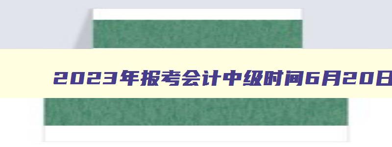 2023年报考会计中级时间6月20日至7月10日（22年会计中级报名时间）