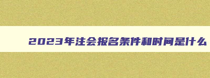 2023年注会报名条件和时间是什么,2023年注会报名条件和时间