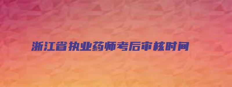 浙江省执业药师考后审核时间（浙江省执业药师考后审核时间安排）