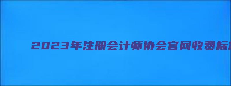 2023年注册会计师协会官网收费标准（注册会计师协会缴费）