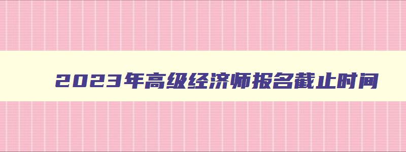 2023年高级经济师报名截止时间,2023高级经济师职称考试时间安排