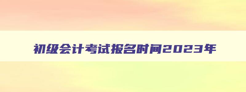 初级会计考试报名时间2023年