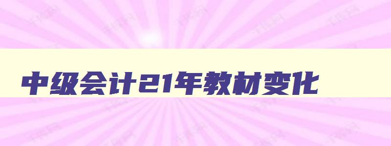 中级会计21年教材变化,2023年中级会计教材有变化吗