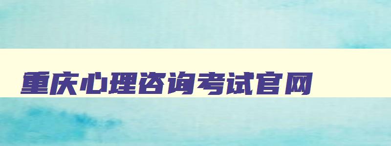 重庆心理咨询考试官网,重庆心理咨询考试