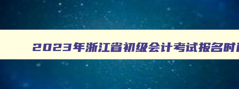 2023年浙江省初级会计考试报名时间,2023年浙江初级会计报名费用是多少